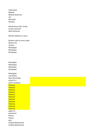 mathmatics 
Medical 
Medical dictionary 
mi 
Microsoft 
Miracles 
Misultaneous Infor. Arabic 
money converter 
Multi dictionary 
Muslem Saheeh صحيح مسلم 
Muslem tube no more utube 
Muslim site 
mutoon 
Newspaper 
Newspaper 
Newspaper 
Newspaper 
Newspaper 
Newspaper 
Newspaper 
Newspaper 
nice photos 
Noor Ala Al-Darb 
oclock ساعة 
online recitation 
Palestine 
Palestine 
Palestine 
Palestine 
Palestine 
Palestine 
Palestine 
Palestine 
Palestine 
Palestine 
Palestine 
paper art 
parliament 
Physics 
Physics 
plan 
Prophet Mohammed 
Prophet Mohammed  
