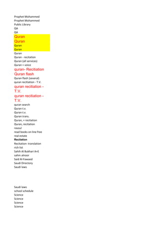 Prophet Mohammed 
Prophet Mohammed 
Public Library 
QA 
QA 
Quran 
Quran 
Quran 
Quran 
Quran 
Quran - recitation 
Quran (all services) 
Quran + voice 
quran- Recitiation 
Quran flash 
Quran flash (several) 
quran recitiation - T.V. 
quran recitiation - T.V. 
quran recitiation - T.V. 
quran search 
Quran t.v. 
Quran t.v. 
Quran trans. 
Quran, + recitation 
Quran, recitation 
rasoul 
read books on line free 
real estate 
Recitation 
Recitation- translation 
rich list 
Sahih Al Bukhari A+E 
sahm alnoor 
Said Al-Fawaed 
Saudi Directory 
Saudi laws 
Saudi laws 
school schedule 
Science 
Science 
Science 
Science  