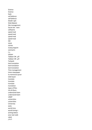 Science 
Science 
Seek 
self defence 
self defence 
Sheikh rajhi 
Shek Nabulsi 
Site management 
Social site - teen 
softwares 
speed read 
speed read 
speed read 
speed read 
SSC 
stock 
stories 
study program 
synonyms 
t.v. 
tafseer 
Takbeer تكبير فقط 
Takbeer تكبير فقط 
Tarbyiah 
text translation 
text translation 
text translation 
Time management 
times newspaper 
to memorize quran 
tofel teach 
translate 
translate 
translate 
translation 
types of files 
Um Al-Qura 
understand Islam 
understand Islam 
UNDP 
universities 
universities 
University 
wata 
world time 
world timing + 
writing letters 
your own web 
zakat 
الاسلام 
 