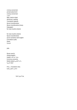 crrency conversion 
private placement 
crrency conversion 
أعشاب 
MOI, CHECH VISAS 
dictionary, spelling 
Translation website 
Quran transliteration 
Quran transliteration (many languages) 
for new muslims (Islam) 
for new muslims (Islam) 
Quran transliteration 
quran recitation with English transaltion audio 
Dawa 
الصحابة 
jobs 
Quran search, Arabic/english… 
Hadith حديث عدة لغات 
Currency converter 
راتب النابلسي Rateb nabulsi 
المكتبة العربية 
Proz _ Translation sites 
Law محامون إنجليزي 
هيئة السوق المالية 
 