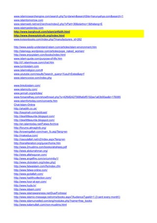 www.islamicsearchengine.com/search.php?q=darwin&searchSite=harunyahya.com&search=1 
www.islamtomorrow.com 
www.islamweb.net/ver2/archive/index2.php?vPart=36&startno=1&thelang=E 
www.islamyesterday.com 
http://www.barghouti.com/islam/artfaith.html 
http://www.thewaytotruth.org/index.html 
www.kvisionbooks.com/index.php/?manufacturers_id=262 
http://www.easily-understand-islam.com/articles/islam-environment.htm 
http://islamegy.wordpress.com/articles/pope_naked_women/ 
http://www.enjoyislam.com/books/index.html 
www.islam-guide.com/purpose-of-life.htm 
http://d1.islamhouse.com/chat.htm 
www.turntoislam.com 
www.islamreligion.com/# 
www.youtube.com/results?search_query=Yusuf+Estes&aq=f 
www.islamcvoice.com/index.php 
www.linkstoislam.com/ 
www.islamicity.com/ 
www.jannah.org/articles/ 
www.forsanelhaq.com/showthread.php?s=42fb82427568fa6df5192ee1a63b00aa&t=176085 
www.islamfortoday.com/converts.htm 
Chat-Islam-Online 
http://ahadith.co.uk/ 
http://bayyinah.com/podcast/ 
http://dearlittleauntie.blogspot.com/ 
http://dearlittleauntie.blogspot.com/ 
http://en.islamtoday.net/Fatwa-Archive 
http://forums.almaghrib.org/ 
http://knowingallah.com/main_fo.asp?lang=en 
http://makedua.com/ 
http://rasoulallah.net/v2/index.aspx?lang=en 
http://transliteration.org/quran/home.htm 
http://www.2muslims.com/books/alraheeq.pdf 
http://www.abdurrahman.org/ 
http://www.allahsquran.com/ 
http://www.angelfire.com/on/ummiby1/ 
http://www.clickislam.org/index.php] 
http://www.fatwaislam.com/fis/index.cfm 
http://www.fatwa-online.com/ 
http://www.godallah.com/ 
http://www.hadithcollection.com/ 
http://www.hoor-al-ayn.com/ 
http://www.huda.tv/ 
http://www.islaam.com/ 
http://www.islamawareness.net/Dua/Fortress/ 
http://www.islamic-message.net/cims/books.aspx?AudienceTypeId=1 (3 sent every month!) 
http://www.islamunveiled.com/eng/modules.php?name=free_books 
http://www.kalamullah.com/non-muslims.html  