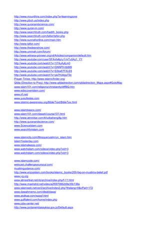 http://www.mounthira.com/index.php?a=learningzone 
http://www.pbuh.us/index.php 
http://www.quranandscience.com/ 
http://www.quran-m.com/ 
http://www.searchtruth.com/hadith_books.php 
http://www.searchtruth.com/tafsir/tafsir.php 
http://www.sunnahonline.com/main.htm 
http://www.tafsir.com/ 
http://www.thedeenshow.com/ 
http://www.ummah.com/forum/ 
http://www.witness-pioneer.org/vil/Articles/companion/default.htm 
http://www.youtube.com/user/SFAvfx#p/u/1/niTu5Az1_YY 
http://www.youtube.com/watch?v=1I74uAylLm0 
http://www.youtube.com/watch?v=GNNPH-8d88I 
http://www.youtube.com/watch?v=S3bs67FXLE8 
http://www.youtube.com/watch?v=yw7hUkppT9c 
Prayer Times: http://www.islamicfinder.org/ 
Qibla (Direction to Pray): http://www.qibladirection.com/qibladirection_Maps.aspx#GotoMap 
www.islam101.com/religions/christianity/diffBQ.htm 
www.ediscoverislam.com/ 
www.irf.net/ 
www.yusufestes.com 
www.islamic-awareness.org/Bible/Text/BibleTex.html 
www.islambasics.com/ 
www.islam101.com/dawah/course101.html 
http://www.alminbar.com/khutbaheng/ltp.htm 
http://www.quranandscience.com/ 
www.ScienceIslam.com 
www.searchforislam.com 
www.islamicity.com/Mosque/uiatm/un_islam.htm 
IslamYesterday.com 
www.islamalways.com/ 
www.watchislam.com/videos/video.php?vid=3 
www.watchislam.com/videos/video.php?vid=3 
www.islamcode.com/ 
webcast.challengeyoursoul.com/ 
muslimguidance.com/ 
http://www.enjoyislam.com/books/islamic_books/200-faq-on-muslims-belief.pdf 
www.i-g.org 
www.almeshkat.net/vb/archive/index.php/f-11.html 
http://www.mashahd.net/video/a2f0970862d9e35b138a 
www.islamweb.net/ver2/archive/index2.php?thelang=A&vPart=172 
www.dawahmemo.com/dleel/dawa/ 
www.asdkaa.com/wzayf.html 
www.gulftalent.com/home/index.php 
www.jobs-center.net/ 
http://www.jordanembassyksa.gov.jo/Default.aspx  