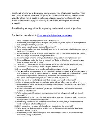 Situational interview questions are a very common type of interview question. They
aren't new, as they've been used for years. In a situational interview, candidates are
asked how they would handle a particular situation. interviewers typically ask
situational questions to gage how well job candidates will respond to various
scenarios.
The following are suggestions for responding to situational interview questions:
For further details visit: Free sample interview questions
1. What negative thing would your last boss say about you?
2. How would you attempt to make changes in the process if you felt a policy of your organization
was hurting its members/workers?
3. What would a good manager do to build team spirit?
4. Describe a time when you were faced with problems or stresses at work that tested your coping
skills. What did you do?
5. Give an example of a time when you could not participate in a discussion or could not finish a
task because you did not have enough information?
6. Give an example of a time when you had to be relatively quick in coming to a decision?
7. How would you organize the steps or methods you’d take to define/identify a vision for your
team or your personal job function?
8. Tell me about an assignment that was too difficult for you. How did you resolve the issue?
9. Tell me about a time when you faced a major obstacle at work?
10. Describe a difficult decision you had to make with assistance with your managers?
11. You are working with a coworker who is consistently making mistakes that affect customers and
that impact your ability to do your own work. You have tried talking with this colleague, but you
have seen no improvement in the quality of her work. What would you do next?
12. You notice a coworker stealing from the company. What would you do?
13. What did you do in your last job to contribute toward a teamwork environment?
14. Give me an example of a problem you faced on the job and tell me how you solved it?
15. How would you react if two teammates were embroiled in a conflict that kept the team from
completing its task?
16. Give me an example of a time when you felt you were able to build motivation in your co-
workers or subordinates?
17. Tell me about a specific occasion when you conformed to a policy even though you did not
agree with it?
18. How would you handle it if you believed strongly in a recommendation you made in a meeting,
but most of your co-workers shot it down?
19. In a training session, you find that the trainer has a thick accent, and you can’t understand
what’s being said. What would you do?
20. List the steps that you would take to make an important decision on the job?
21. What would you do if you realized at deadline time that a report you wrote for your boss or
professor was not up to par?
22. How would you deal with a colleague at work with whom you seem to be unable to build a
successful working relationship?
 