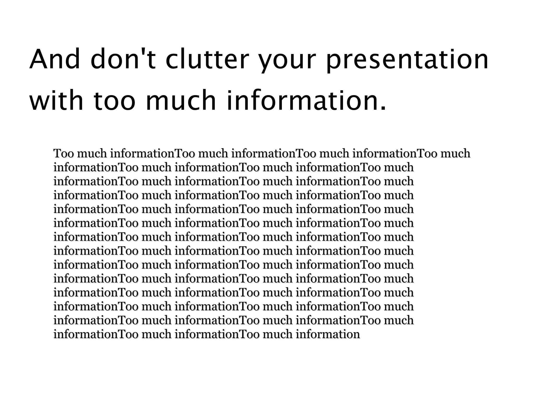 And don't clutter your presentation
with too much information.
 Too much informationToo much informationToo much informationToo much
 informationToo much informationToo much informationToo much
 informationToo much informationToo much informationToo much
 informationToo much informationToo much informationToo much
 informationToo much informationToo much informationToo much
 informationToo much informationToo much informationToo much
 informationToo much informationToo much informationToo much
 informationToo much informationToo much informationToo much
 informationToo much informationToo much informationToo much
 informationToo much informationToo much informationToo much
 informationToo much informationToo much informationToo much
 informationToo much informationToo much informationToo much
 informationToo much informationToo much informationToo much
 informationToo much informationToo much information
 