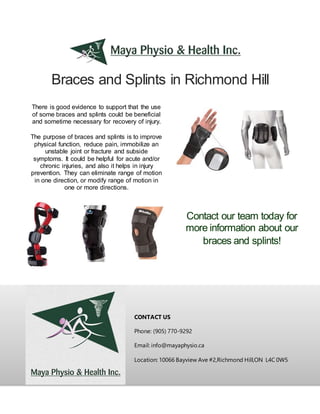 Braces and Splints in Richmond Hill
CONTACT US
Phone: (905) 770-9292
Email: info@mayaphysio.ca
Location: 10066 Bayview Ave #2,Richmond Hill,ON L4C 0W5
There is good evidence to support that the use
of some braces and splints could be beneficial
and sometime necessary for recovery of injury.
The purpose of braces and splints is to improve
physical function, reduce pain, immobilize an
unstable joint or fracture and subside
symptoms. It could be helpful for acute and/or
chronic injuries, and also it helps in injury
prevention. They can eliminate range of motion
in one direction, or modify range of motion in
one or more directions.
Contact our team today for
more information about our
braces and splints!
 