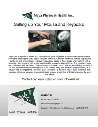 Setting up Your Mouse and Keyboard
CONTACT US
Phone: (905) 770-9292
Email: info@mayaphysio.ca
Location: 10066 Bayview Ave #2,Richmond Hill,ON L4C 0W5
Improper usage of the mouse and keyboard can result in general soreness and musculoskeletal
conditions effecting the wrist, elbow, shoulder and neck. Common conditions include carpal tunnel
syndrome and tennis elbow. To prevent impact and stress to these areas when working with a
computer, it is recommended to use an adjustable ergonomic keyboard tray. The keyboard height
must be leveled with the height of the arm rests and should be as close as possible to your body. It
is also recommended that the keyboard is flat or tilted away from the body (negative tilted). It is
favoured to use ergonomic keyboards (split keyboards) to maintain proper chest expansion and
shoulder retraction. Using an ergonomic mouse ensures proper grip and less tension on the wrist
and elbow.
Contact our team today for more information!
 