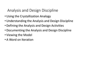 Analysis and Design Discipline
• Using the Crystallization Analogy
• Understanding the Analysis and Design Discipline
• Defining the Analysis and Design Activities
• Documenting the Analysis and Design Discipline
• Viewing the Model
• A Word on Iteration
 