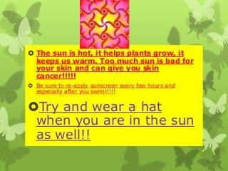  The sun is hot, it helps plants grow, it
keeps us warm. Too much sun is bad for
your skin and can give you skin
cancer!!!!!elppl
 Be sure to re-apply sunscreen every few hours and
especially after you swim!!!!!
Try and wear a hat
when you are in the sun
as well!!
 