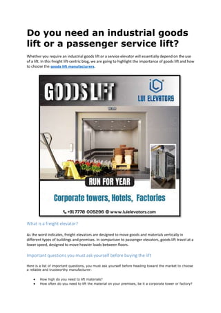 Do you need an industrial goods
lift or a passenger service lift?
Whether you require an industrial goods lift or a service elevator will essentially depend on the use
of a lift. In this freight lift-centric blog, we are going to highlight the importance of goods lift and how
to choose the goods lift manufacturers.
What is a freight elevator?
As the word indicates, freight elevators are designed to move goods and materials vertically in
different types of buildings and premises. In comparison to passenger elevators, goods lift travel at a
lower speed, designed to move heavier loads between floors.
Important questions you must ask yourself before buying the lift
Here is a list of important questions, you must ask yourself before heading toward the market to choose
a reliable and trustworthy manufacturer:
 How high do you need to lift materials?
 How often do you need to lift the material on your premises, be it a corporate tower or factory?
 