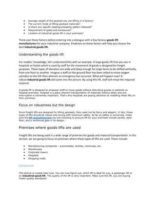  Average weight of the payload you are lifting in a factory?
 The current mode of lifting payload materials?
 Is there any specific loading/unloading pattern followed?
 Requirement of gates and enclosures?
 Location of industrial goods lift in your premises?
Think over these factors before entering into a dialogue with a few famous goods lift
manufacturers for your industrial company. Emphasis on these factors will help you choose the
best industrial goods lift.
Understanding the goods lift
For readers' knowledge, let's understand this with an example. A large goods lift that you see in
hospitals or hotels which is used by staff for the movement of goods is designed for freight
purposes. These types of elevators are wide and deep enough for large items to be shifted vertically,
from one floor to another. Imagine a staff on the ground floor has been asked to move oxygen
cylinders to the 5th floor wherein an emergency has occurred. What will happen now? A
robust industrial goods lift will come into the picture. By using this lift, staff will move the required
material.
A goods lift is designed to empower staff to move goods without disturbing guests or patients on
hospital premises. Hospital is a place wherein transportation of materials without delay and any
interruption is extremely important. That's why hospitals are paying attention to installing these lifts on
their premises.
Focus on robustness but the design
Since freight lifts are designed for lifting payloads, they need not be fancy and elegant. In fact, these
types of lifts should be robust and strong with maximum safety. As far as safety is concerned, make
sure the lift manufacturers you are choosing to procure lift for your premises include panels, steel
floor, and a reinforced gate in its design.
Premises where goods lifts are used
Freight lifts are being used in a wide range of premises for goods and material transportation. In this
section, we are going to focus on premises where these types of lifts are used. These include:
 Manufacturing companies – automobiles, textiles, chemicals, etc.
 Warehouses
 Corporate towers
 Hospitals
 Shopping malls
Conclusion
The picture is crystal clear now. You can now figure out, which lift is ideal for you, a passenger lift or
an industrial good lift. The quality of the lift is very important. Make sure the lift, you are buying
meets quality standards!
 