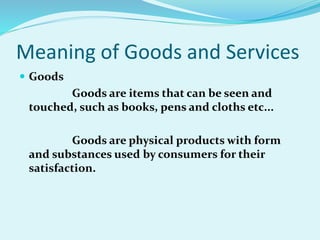 Meaning of Goods and Services
 Goods
Goods are items that can be seen and
touched, such as books, pens and cloths etc...
Goods are physical products with form
and substances used by consumers for their
satisfaction.
 