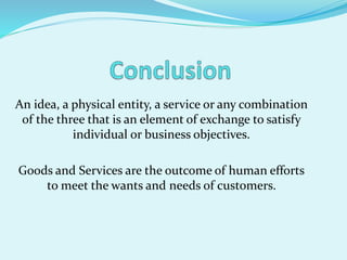 An idea, a physical entity, a service or any combination
of the three that is an element of exchange to satisfy
individual or business objectives.
Goods and Services are the outcome of human efforts
to meet the wants and needs of customers.
 