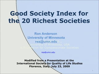 Good Society Index for the 20 Richest Societies Ron Anderson ,  University of Minnesota, USA & Foundation for Compassionate Societies [email_address]   Ron Anderson  University of Minnesota [email_address] Modified from a Presentation at the  International Society for Quality of Life Studies Florence, Italy, July 23, 2009 