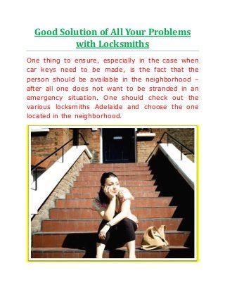 Good Solution of All Your Problems
with Locksmiths
One thing to ensure, especially in the case when
car keys need to be made, is the fact that the
person should be available in the neighborhood –
after all one does not want to be stranded in an
emergency situation. One should check out the
various locksmiths Adelaide and choose the one
located in the neighborhood.
 
