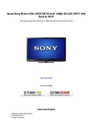 Good Sony Bravia KDL-55HX729 55-Inch 1080p 3D LED HDTV with
Built-In Wi-Fi
Sony Bravia KDL-55HX729 55-Inch 1080p 3D LED HDTV with Built-In Wi-Fi
View large image
Product By Sony
Technical Details
Remote Control (RM-YD061)
AC Power Cord
Table Top Stand
 