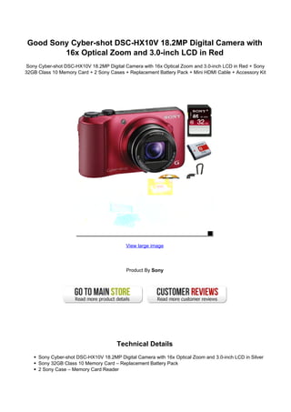 Good Sony Cyber-shot DSC-HX10V 18.2MP Digital Camera with
16x Optical Zoom and 3.0-inch LCD in Red
Sony Cyber-shot DSC-HX10V 18.2MP Digital Camera with 16x Optical Zoom and 3.0-inch LCD in Red + Sony
32GB Class 10 Memory Card + 2 Sony Cases + Replacement Battery Pack + Mini HDMI Cable + Accessory Kit
View large image
Product By Sony
Technical Details
Sony Cyber-shot DSC-HX10V 18.2MP Digital Camera with 16x Optical Zoom and 3.0-inch LCD in Silver
Sony 32GB Class 10 Memory Card – Replacement Battery Pack
2 Sony Case – Memory Card Reader
 
