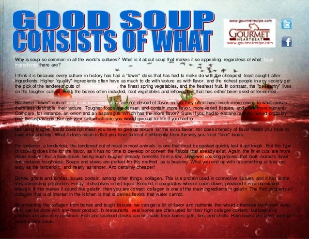www.gourmetrecipe.com
Why is soup so common in all the world's cultures? What is it about soup that makes it so appealing, regardless of what local
ingredients there are?
I think it is because every culture in history has had a "lower" class that has had to make do with the cheapest, least sought after
ingredients. Higher "quality" ingredients often have as much to do with texture as with flavor, and the richest people in any society get
the pick of the tenderest cuts of meat faranadoles, the finest spring vegetables, and the freshest fruit. In contrast, the "peasantry" lives
on the tougher cuts of meat, the bones often included, root vegetables and leftover fruit that has either been dried or fermented.
But these "lower" cuts of meat and root vegetables are not devoid of flavor, in fact they often have much more owing to what makes
them less desirable: their texture. Tougher foods are denser, and contain more flavor, more varied tissues, and often more nutrients.
Compare, for instance, an onion and an asparagus. Which has the more flavor? Sure, if you had to eat one raw you would probably
pick the asparagus. But ask your self which one you would give up for life if you had to!
But using tougher foods does not mean you have to give up texture for the extra flavor; nor does intensity of flavor mean you have to
have less subtlety. What it does mean is that you have to treat it differently from the way you treat "finer" foods.
For instance, a tenderloin, the tenderest cut of meat in most animals, is one that must be cooked quickly lest it get tough. But this type
of cooking does little for the flavor, as it has no time to develop or convert the flavors that already exist. Again, the finer cuts are more
about texture. But a flank steak, being much tougher already, benefits from a low, slow, wet cooking process that both extracts flavor
and reduces toughness. Soups and stews are perfect for this method, as is braising. What you end up with is something at least as
tasty as the tenderloin, and nearly as tender. And certainly cheaper!
Bones, gristle and similar tissues contain, among other things, collagen. This is a protein used in connective tissues, and it has some
very interesting properties. Firstly, it dissolves in hot liquid. Second, it coagulates when it cools down, provided it is concentrated
enough. If this makes it sound like gelatin, then you are correct: collagen is one of the main ingredients in gelatin. The third property of
collagen that is of interest in the kitchen is that is carries flavors that water cannot.
By extracting the collagen from bones and tough tissues, we can get a lot of flavor and nutrients that would otherwise be thrown away.
This can be done with any meat product. In restaurants, veal bones are often used for their high collagen content, but beef and
chicken are also very common. Fish and seafood stocks can be made from bones, gills, fins, and shells. Ham hocks are often used to
make a ham stock.
 