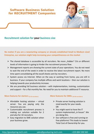 Recruitment solution for your business size



  No matter if you are a newstarting company or already established Small to Medium sized
  Enterprise, our solution might help increasing your competitiveness on the market

         The shared database is accessible by all recruiters. No more „hidden“ CVs or different
         levels of information is going to hinder the recruitment process flow.
         Management reports are showing the current state of your operations. You do not need
         to wait the end of the week in order to receive the latest recruitment report. No more
         time spent consolidating all the excell sheets sent by recruiters.
         System access via Internet. When on the way or working from home, you are still in
         business. If your company has multiple offices and work locations – then our solution is
         helping towards your productivity increase.
         We are providing full business solution – with implementation, training, customization
         and support – for a flat monthly fee. No need for you to maintain additional IT resource.

  More features for starters (2-10 recruiters)          More features for SMEs (10-50 recruiters)

         Afordable hosting solution – virtual                  Private server hosting solution is
         server. You are paying only the                       sized exactly for your needs.
         resource you use.                                     OR
         Customizable recruitment process is                   You might want to have the IT
         making our solution suitable for 2                    system implemented „in house“. We
         and also for 10 recruiters.                           are doing this.
         Easy migration to SME solution when                   Our software is free and running on
         your business grow.                                   free platforms! This leads to lowest
                                                               Total Cost of Ownership for you.



http://goodspring-tech.com                 sales@goodspring-tech.com               +359 884 598 560
 