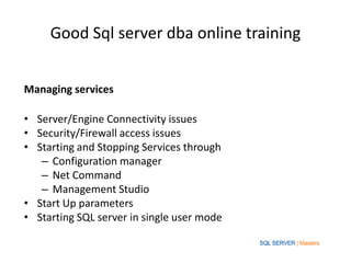 Good Sql server dba online training


Managing services

• Server/Engine Connectivity issues
• Security/Firewall access issues
• Starting and Stopping Services through
   – Configuration manager
   – Net Command
   – Management Studio
• Start Up parameters
• Starting SQL server in single user mode
 