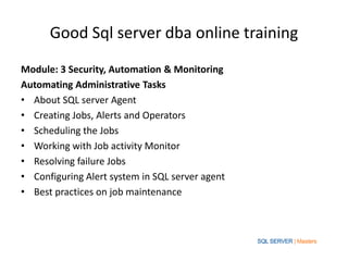 Good Sql server dba online training
Module: 3 Security, Automation & Monitoring
Automating Administrative Tasks
• About SQL server Agent
• Creating Jobs, Alerts and Operators
• Scheduling the Jobs
• Working with Job activity Monitor
• Resolving failure Jobs
• Configuring Alert system in SQL server agent
• Best practices on job maintenance
 