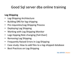 Good Sql server dba online training
Log Shipping
• Log-Shipping Architecture
• Building DRS for log-shipping
• Pre-requisites/Log-Shipping Process
• Deploying Log Shipping
• Working with Log Shipping Monitor
• Logs hipping Role changing [Fail-Over]
• Removing Log Shipping
• Frequently Raised Errors In Log-Shipping
• Case study: How to add files to a log-shipped database
• Best Practices on Log-Shipping
 