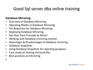 Good Sql server dba online training
Database Mirroring
•   Overview of Database Mirroring
•   Operating Modes in Database Mirroring
•   Pre-Requisites for Database Mirroring
•   Deploying Database Mirroring
•   Fail-Over from Principle to Mirror
•   Working with Database mirroring monitor
•   Advantages & Disadvantages of database mirroring
•   Database Snapshots
•   Using Database Snapshots for reporting purposes.
•   Case study on moving mirrored files
•   Best practices on Mirroring
•
 