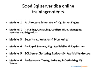Good Sql server dba online
                trainingcontents

• Module: 1   Architecture &Internals of SQL Server Engine

• Module : 2 Installing, Upgrading, Configuration, Managing
  Services and Migration

• Module: 3   Security, Automation & Monitoring

• Module: 4   Backup & Restore, High Availability & Replication
•
• Module: 5   SQL Server Clustering & AlwaysOn Availability Groups
•
• Module: 6   Performance Tuning, Indexing & Optimizing SQL
  Server
 