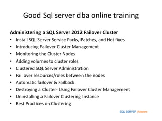 Good Sql server dba online training

Administering a SQL Server 2012 Failover Cluster
•   Install SQL Server Service Packs, Patches, and Hot fixes
•   Introducing Failover Cluster Management
•   Monitoring the Cluster Nodes
•   Adding volumes to cluster roles
•   Clustered SQL Server Administration
•   Fail over resources/roles between the nodes
•   Automatic failover & Failback
•   Destroying a Cluster- Using Failover Cluster Management
•   Uninstalling a Failover Clustering Instance
•   Best Practices on Clustering
 