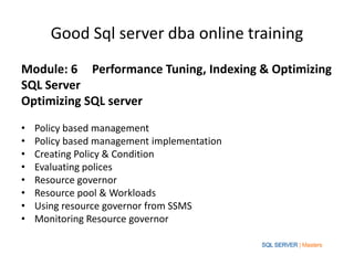 Good Sql server dba online training
Module: 6 Performance Tuning, Indexing & Optimizing
SQL Server
Optimizing SQL server

•   Policy based management
•   Policy based management implementation
•   Creating Policy & Condition
•   Evaluating polices
•   Resource governor
•   Resource pool & Workloads
•   Using resource governor from SSMS
•   Monitoring Resource governor
 