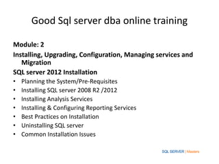 Good Sql server dba online training

Module: 2
Installing, Upgrading, Configuration, Managing services and
   Migration
SQL server 2012 Installation
•   Planning the System/Pre-Requisites
•   Installing SQL server 2008 R2 /2012
•   Installing Analysis Services
•   Installing & Configuring Reporting Services
•   Best Practices on Installation
•   Uninstalling SQL server
•   Common Installation Issues
 