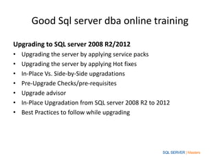 Good Sql server dba online training
Upgrading to SQL server 2008 R2/2012
• Upgrading the server by applying service packs
• Upgrading the server by applying Hot fixes
• In-Place Vs. Side-by-Side upgradations
• Pre-Upgrade Checks/pre-requisites
• Upgrade advisor
• In-Place Upgradation from SQL server 2008 R2 to 2012
• Best Practices to follow while upgrading
 