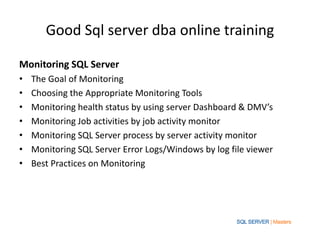 Good Sql server dba online training
Monitoring SQL Server
• The Goal of Monitoring
• Choosing the Appropriate Monitoring Tools
• Monitoring health status by using server Dashboard & DMV’s
• Monitoring Job activities by job activity monitor
• Monitoring SQL Server process by server activity monitor
• Monitoring SQL Server Error Logs/Windows by log file viewer
• Best Practices on Monitoring
 