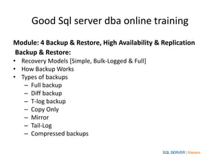 Good Sql server dba online training
Module: 4 Backup & Restore, High Availability & Replication
Backup & Restore:
• Recovery Models [Simple, Bulk-Logged & Full]
• How Backup Works
• Types of backups
– Full backup
– Diff backup
– T-log backup
– Copy Only
– Mirror
– Tail-Log
– Compressed backups
 