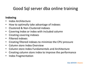 Good Sql server dba online training
Indexing
• Index Architecture
• How to optimally take advantage of indexes
• Clustered & Non-Clustered indexes
• Covering Index or index with included column
• Creating covering indexes
• Filtered indexes
• Creating filtered indexes to minimize the CPU pressure
• Column store Index Overview
• Column store Index Fundamentals and Architecture
• Creating column store index to improve the performance
• Index Fragmentation
 