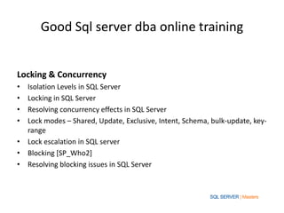 Good Sql server dba online training
Locking & Concurrency
• Isolation Levels in SQL Server
• Locking in SQL Server
• Resolving concurrency effects in SQL Server
• Lock modes – Shared, Update, Exclusive, Intent, Schema, bulk-update, key-
range
• Lock escalation in SQL server
• Blocking [SP_Who2]
• Resolving blocking issues in SQL Server
 