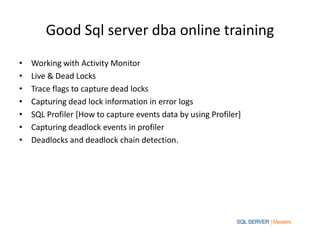 Good Sql server dba online training
• Working with Activity Monitor
• Live & Dead Locks
• Trace flags to capture dead locks
• Capturing dead lock information in error logs
• SQL Profiler [How to capture events data by using Profiler]
• Capturing deadlock events in profiler
• Deadlocks and deadlock chain detection.
 