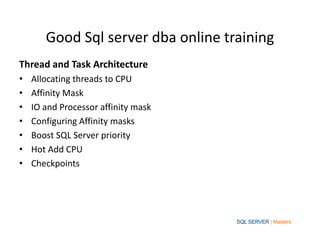 Good Sql server dba online training
Thread and Task Architecture
• Allocating threads to CPU
• Affinity Mask
• IO and Processor affinity mask
• Configuring Affinity masks
• Boost SQL Server priority
• Hot Add CPU
• Checkpoints
 