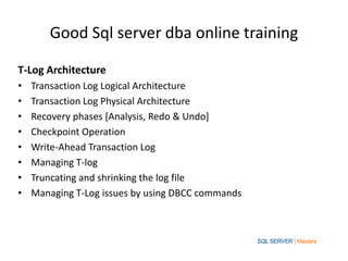 Good Sql server dba online training
T-Log Architecture
• Transaction Log Logical Architecture
• Transaction Log Physical Architecture
• Recovery phases [Analysis, Redo & Undo]
• Checkpoint Operation
• Write-Ahead Transaction Log
• Managing T-log
• Truncating and shrinking the log file
• Managing T-Log issues by using DBCC commands
 
