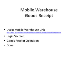 Mobile Warehouse
Goods Receipt
• Diako Mobile Warehouse Link
http://diako.qaz.unileveriran.com/openbravo/web/org.openbravo.mobile.warehouse
• Login Secreen
• Goods Receipt Operation
• Done
• Diako Mobile Warehouse Link
http://diako.qaz.unileveriran.com/openbravo/web/org.openbravo.mobile.warehouse
• Login Secreen
• Goods Receipt Operation
• Done
Mobile Warehouse
Goods Receipt
• Diako Mobile Warehouse Link
http://diako.qaz.unileveriran.com/openbravo/web/org.openbravo.mobile.warehouse
• Login Secreen
• Goods Receipt Operation
• Done
• Diako Mobile Warehouse Link
http://diako.qaz.unileveriran.com/openbravo/web/org.openbravo.mobile.warehouse
• Login Secreen
• Goods Receipt Operation
• Done
 