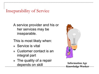 Inseparability of Service
A service provider and his or
her services may be
inseparable.
This is most likely when:
 Service is vital
 Customer contact is an
integral part
 The quality of a repair
depends on skill
Information Age
Knowledge Worker
 