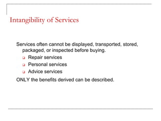 Intangibility of Services
Services often cannot be displayed, transported, stored,
packaged, or inspected before buying.
 Repair services
 Personal services
 Advice services
ONLY the benefits derived can be described.
 