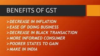 BENEFITS OF GST
DECREASE IN INFLATION
EASE OF DOING BUSINESS
DECREASE IN BLACK TRANSACTION
MORE INFORMED CONSUMER
POORER STATES TO GAIN
MAKE IN INDIA
 