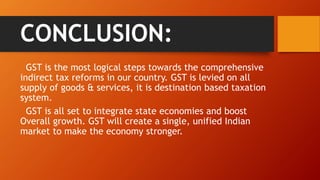 CONCLUSION:
GST is the most logical steps towards the comprehensive
indirect tax reforms in our country. GST is levied on all
supply of goods & services, it is destination based taxation
system.
GST is all set to integrate state economies and boost
Overall growth. GST will create a single, unified Indian
market to make the economy stronger.
 
