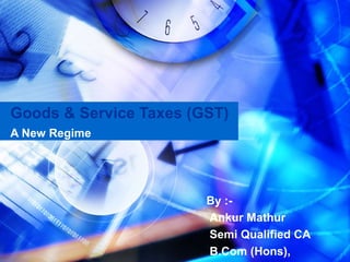 Goods & Service Taxes (GST)
A New Regime




                        By :-
                        Ankur Mathur
                        Semi Qualified CA
                        B.Com (Hons),
 