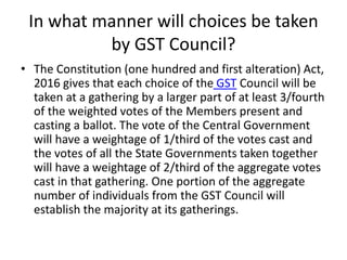 In what manner will choices be taken
by GST Council?
• The Constitution (one hundred and first alteration) Act,
2016 gives...