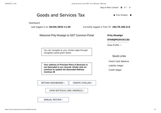 28/04/2023, 12:48 Goods & Service Tax (GST) | User Welcome | Welcome
https://services.gst.gov.in/services/auth/fowelcome 1/2
Skip to Main Content  A A
+ -
Goods and Services Tax  Prity Khastgir 
Dashboard
Last logged in on 26/04/2023 11:29 Currently logged in from IP: 182.79.109.214
Welcome Prity Khastgir to GST Common Portal
You can navigate to your chosen page through
navigation panel given below
Your address of Principal Place of Business is
not Geocoded in our records. Kindly click on
continue to update the Geocoded Address
Continue 
RETURN DASHBOARD  CREATE CHALLAN 
VIEW NOTICE(S) AND ORDER(S) 
ANNUAL RETURN 
Prity Khastgir
07ASQPK2915C1ZU
View Profile 
Quick Links
Check Cash Balance
Liability ledger
Credit ledger
 