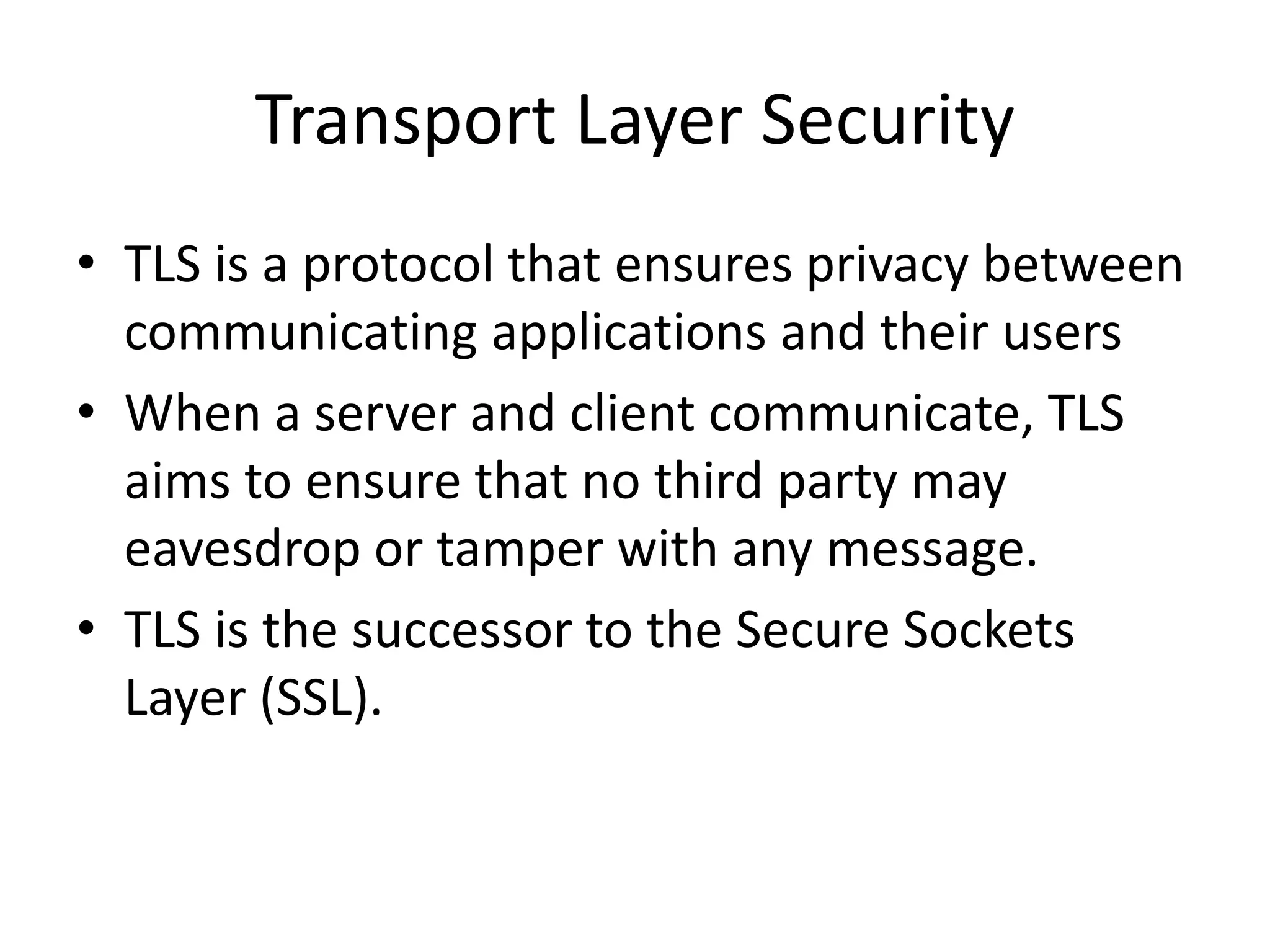 Transport Layer Security
• TLS is a protocol that ensures privacy between
communicating applications and their users
• When a server and client communicate, TLS
aims to ensure that no third party may
eavesdrop or tamper with any message.
• TLS is the successor to the Secure Sockets
Layer (SSL).
 