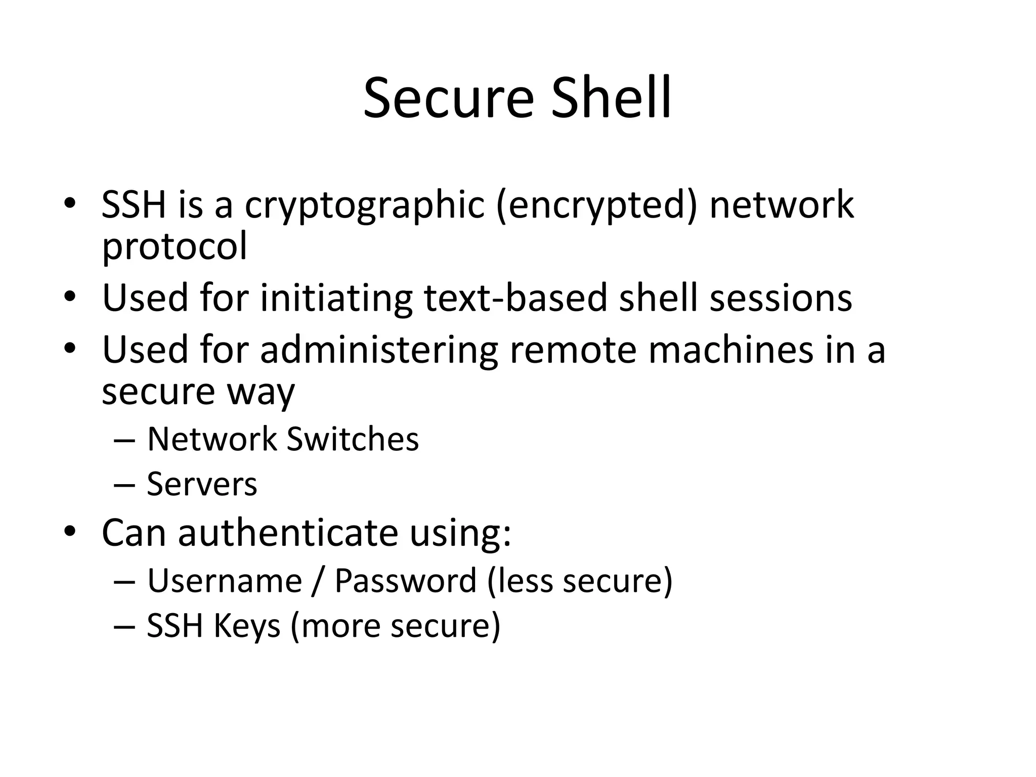 Secure Shell
• SSH is a cryptographic (encrypted) network
protocol
• Used for initiating text-based shell sessions
• Used for administering remote machines in a
secure way
– Network Switches
– Servers
• Can authenticate using:
– Username / Password (less secure)
– SSH Keys (more secure)
 
