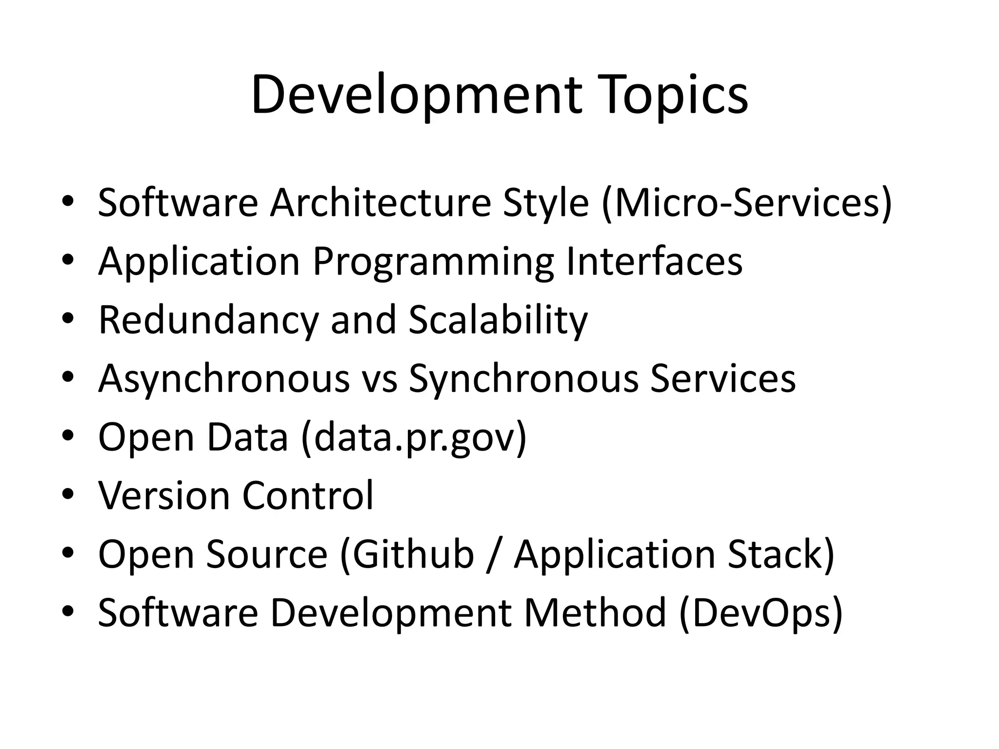 Development Topics
• Software Architecture Style (Micro-Services)
• Application Programming Interfaces
• Redundancy and Scalability
• Asynchronous vs Synchronous Services
• Open Data (data.pr.gov)
• Version Control
• Open Source (Github / Application Stack)
• Software Development Method (DevOps)
 