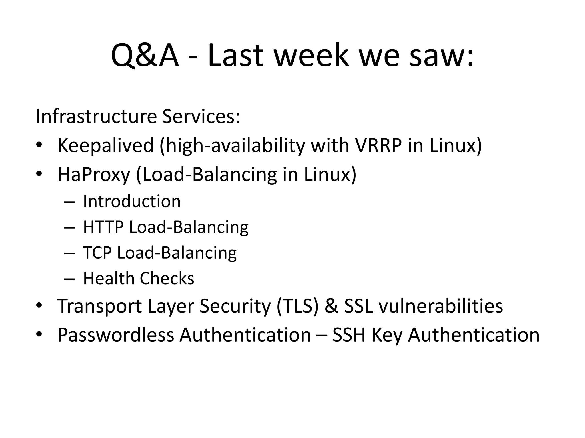 Q&A - Last week we saw:
Infrastructure Services:
• Keepalived (high-availability with VRRP in Linux)
• HaProxy (Load-Balancing in Linux)
– Introduction
– HTTP Load-Balancing
– TCP Load-Balancing
– Health Checks
• Transport Layer Security (TLS) & SSL vulnerabilities
• Passwordless Authentication – SSH Key Authentication
 
